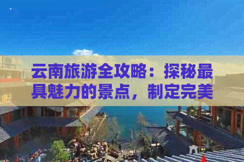 云南旅游全攻略：探秘更具魅力的景点，制定完美的旅行计划