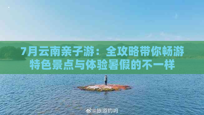 7月云南亲子游：全攻略带你畅游特色景点与体验暑假的不一样