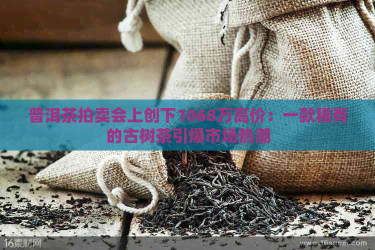 普洱茶拍卖会上创下1068万高价：一款稀有的古树茶引爆市场热潮