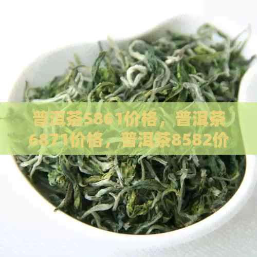 普洱茶5861价格，普洱茶6871价格，普洱茶8582价格