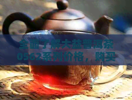 全面了解大益普洱茶0562系列价格，购买前的必备参考指南