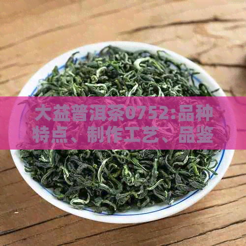 大益普洱茶0752:品种特点、制作工艺、品鉴方法及适合的饮用场景一文解析