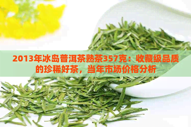 2013年冰岛普洱茶熟茶357克：收藏级品质的珍稀好茶，当年市场价格分析