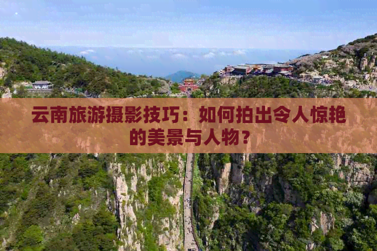 云南旅游摄影技巧：如何拍出令人惊艳的美景与人物？