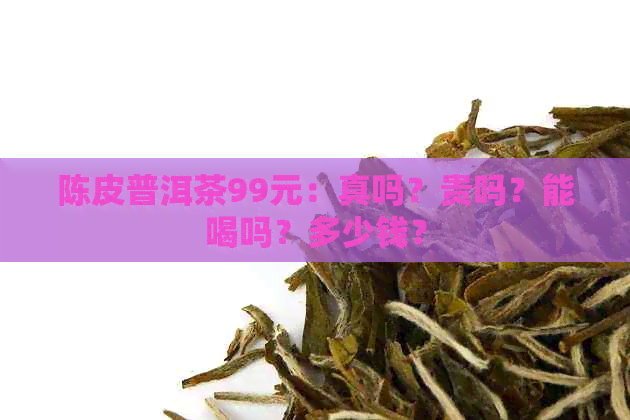 陈皮普洱茶99元：真吗？贵吗？能喝吗？多少钱？