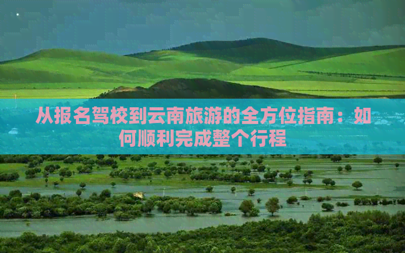 从报名驾校到云南旅游的全方位指南：如何顺利完成整个行程