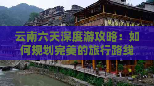 云南六天深度游攻略：如何规划完美的旅行路线与行程安排？