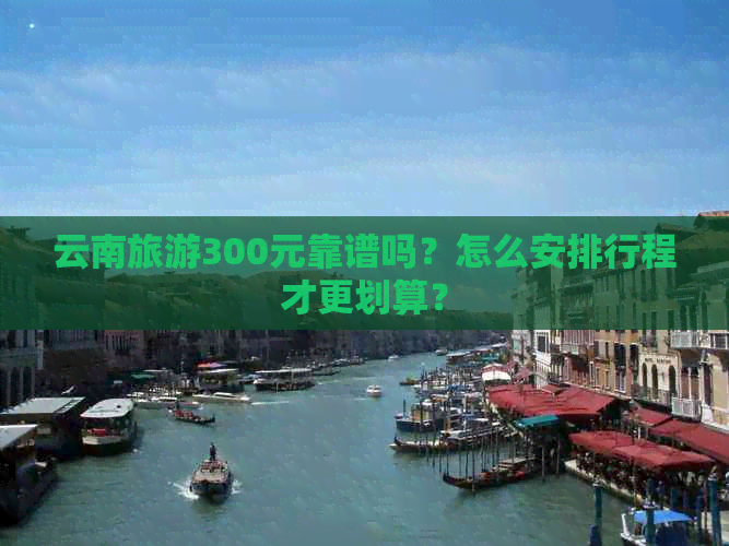 云南旅游300元靠谱吗？怎么安排行程才更划算？