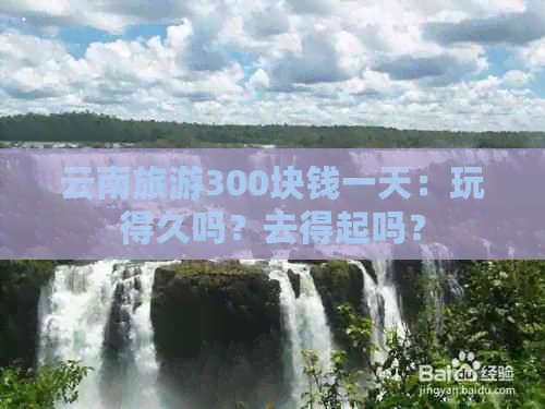 云南旅游300块钱一天：玩得久吗？去得起吗？