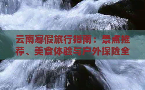 云南寒假旅行指南：景点推荐、美食体验与户外探险全攻略