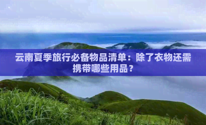 云南夏季旅行必备物品清单：除了衣物还需携带哪些用品？