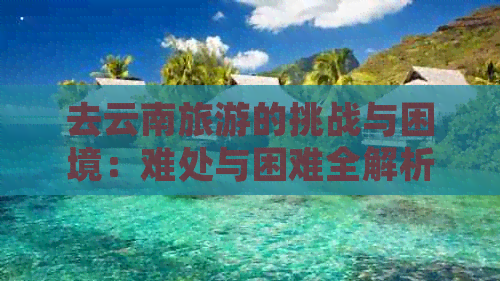 去云南旅游的挑战与困境：难处与困难全解析