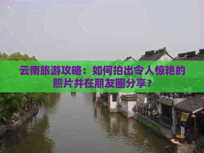 云南旅游攻略：如何拍出令人惊艳的照片并在朋友圈分享？