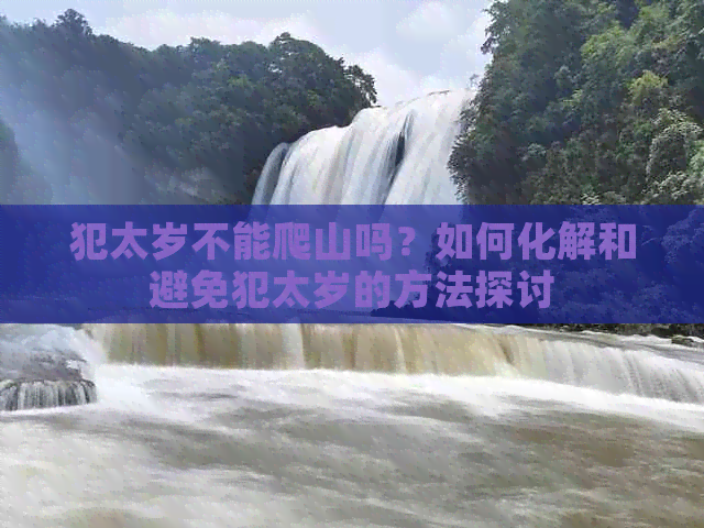 犯太岁不能爬山吗？如何化解和避免犯太岁的方法探讨