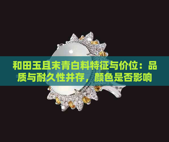 和田玉且末青白料特征与价位：品质与耐久性并存，颜色是否影响价值？