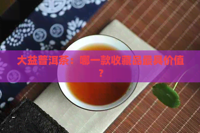 大益普洱茶：哪一款收藏品更具价值？