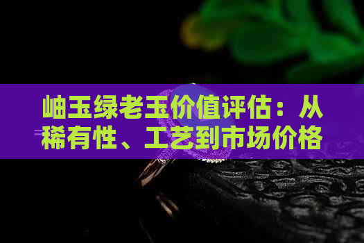 岫玉绿老玉价值评估：从稀有性、工艺到市场价格的全方位解析