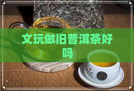 文玩做旧普洱茶好吗