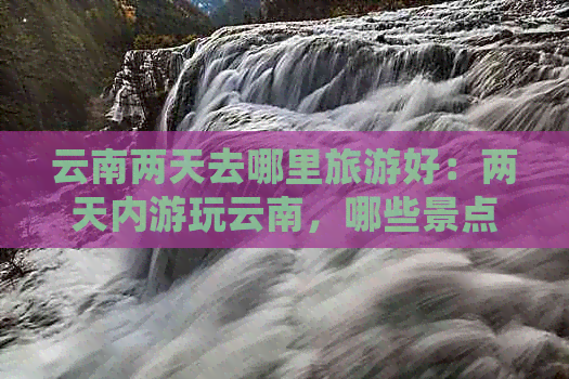 云南两天去哪里旅游好：两天内游玩云南，哪些景点值得一游？