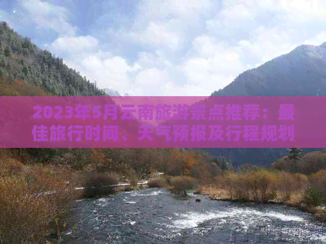 2023年5月云南旅游景点推荐：更佳旅行时间、天气预报及行程规划全解析