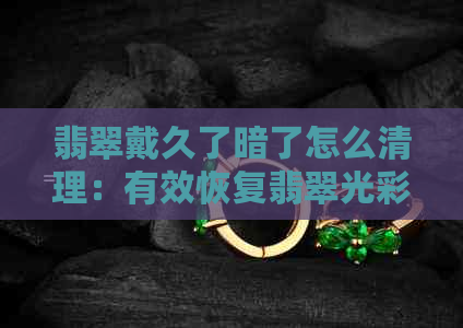 翡翠戴久了暗了怎么清理：有效恢复翡翠光彩的技巧