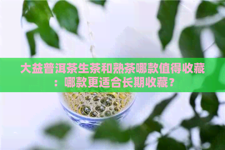 大益普洱茶生茶和熟茶哪款值得收藏：哪款更适合长期收藏？