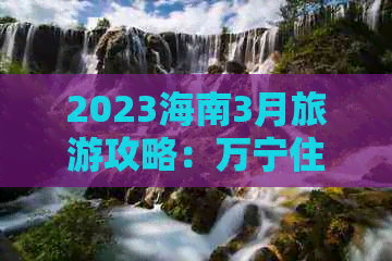 2023海南3月旅游攻略：万宁住宿与游玩预算一览