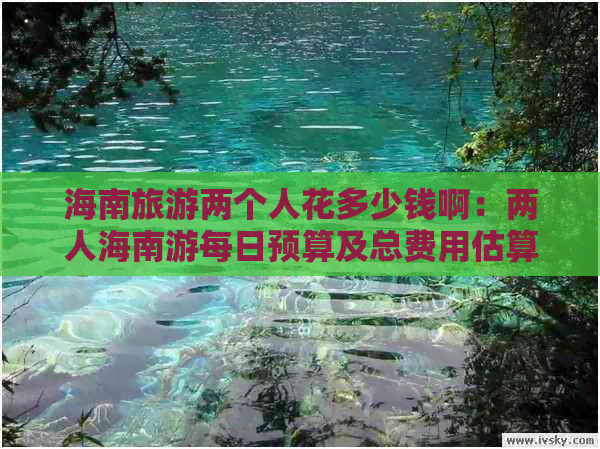 海南旅游两个人花多少钱啊：两人海南游每日预算及总费用估算