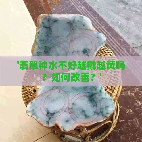 '翡翠种水不好越戴越黄吗？如何改善？'