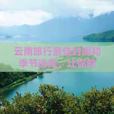 云南旅行更佳时间和季节选择，让你的行程更加完美