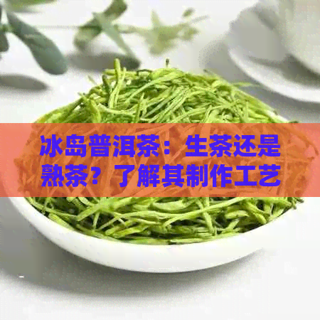 冰岛普洱茶：生茶还是熟茶？了解其制作工艺和口感特点的全面指南