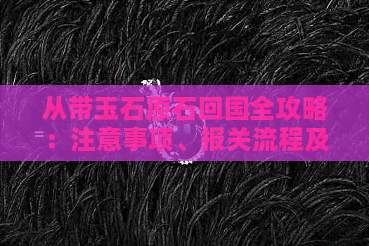 从带玉石原石回国全攻略：注意事项、报关流程及价值评估