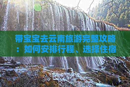 带宝宝去云南旅游完整攻略：如何安排行程、选择住宿、注意事项及必备物品