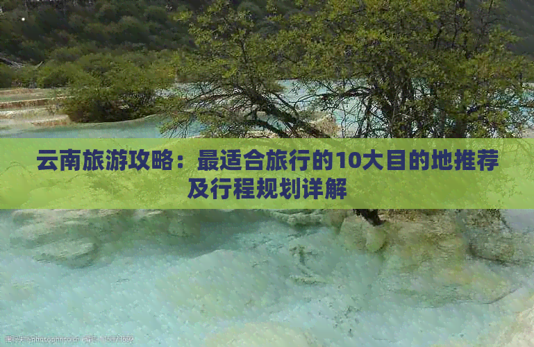 云南旅游攻略：最适合旅行的10大目的地推荐及行程规划详解