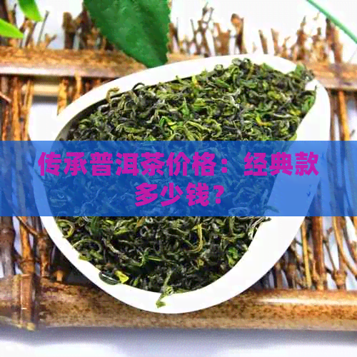 传承普洱茶价格：经典款多少钱？