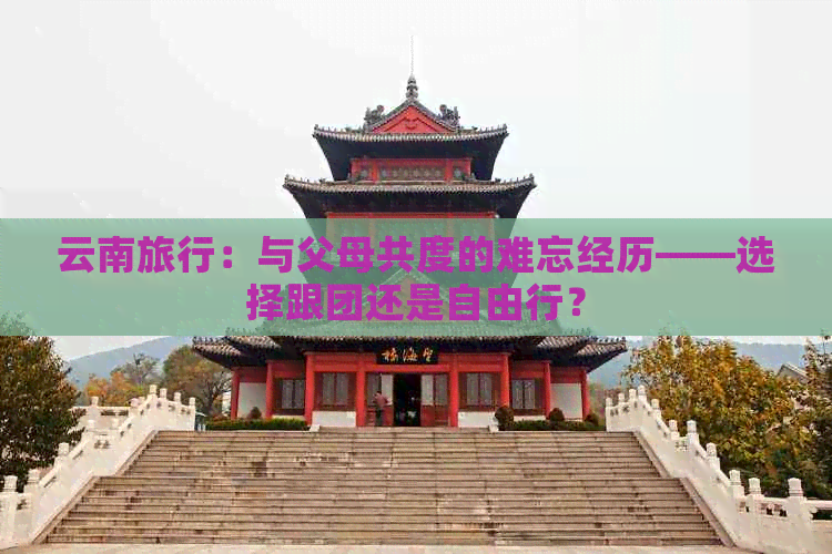 云南旅行：与父母共度的难忘经历——选择跟团还是自由行？