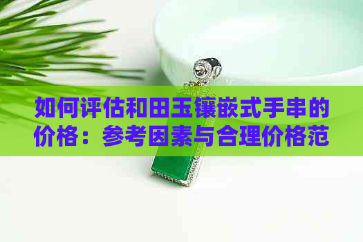 如何评估和田玉镶嵌式手串的价格：参考因素与合理价格范围解析