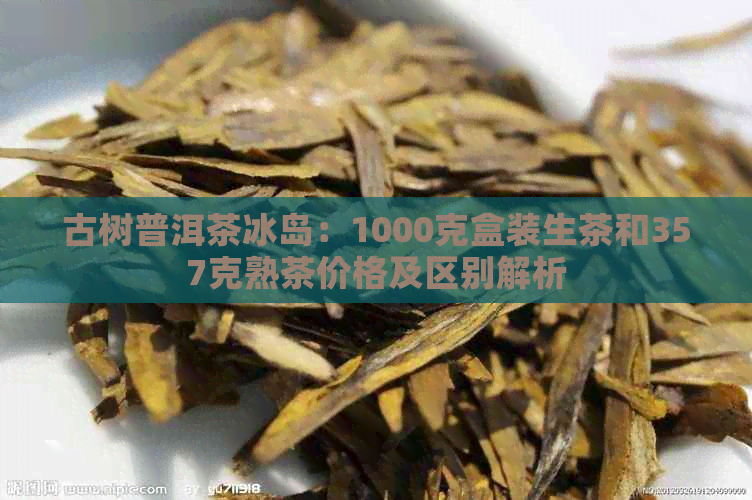 古树普洱茶冰岛：1000克盒装生茶和357克熟茶价格及区别解析