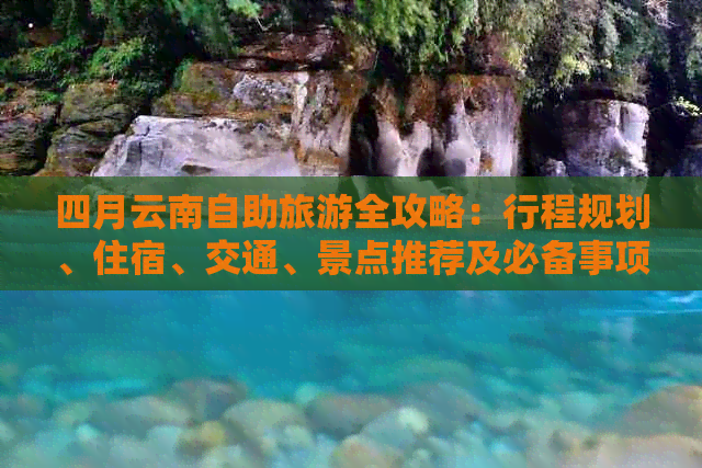 四月云南自助旅游全攻略：行程规划、住宿、交通、景点推荐及必备事项