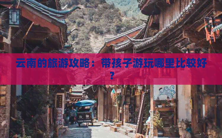 云南的旅游攻略：带孩子游玩哪里比较好？