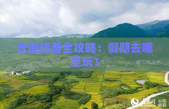 云南旅游全攻略：假期去哪里玩？