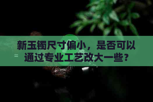 新玉镯尺寸偏小，是否可以通过专业工艺改大一些？