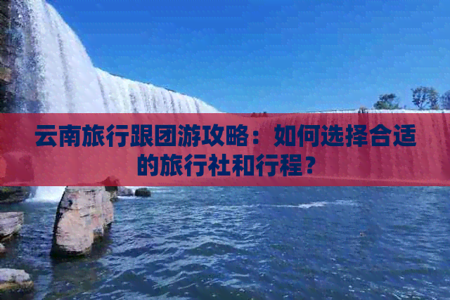 云南旅行跟团游攻略：如何选择合适的旅行社和行程？