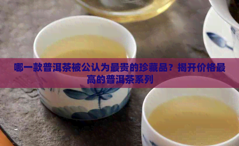 哪一款普洱茶被公认为最贵的珍藏品？揭开价格更高的普洱茶系列