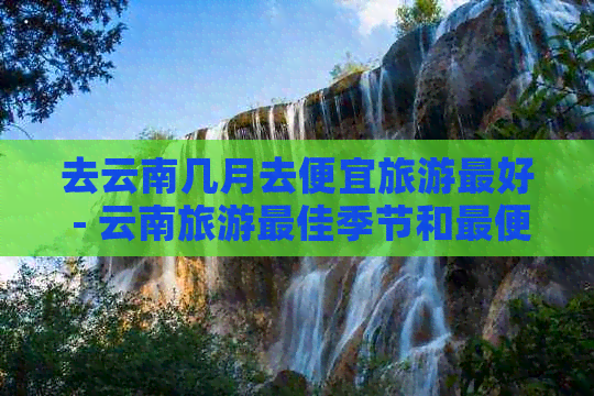 去云南几月去便宜旅游更好 - 云南旅游更佳季节和更便宜的时间选择