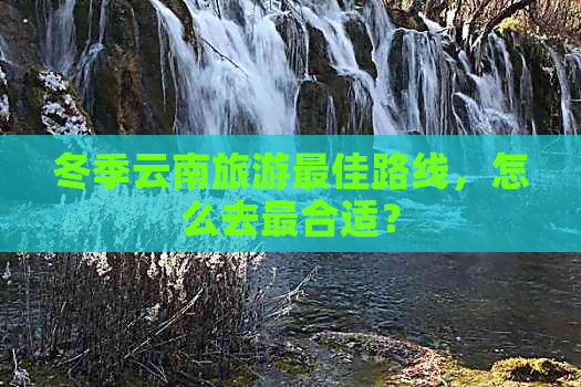 冬季云南旅游更佳路线，怎么去最合适？