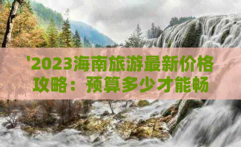 '2023海南旅游最新价格攻略：预算多少才能畅游海岛风光'