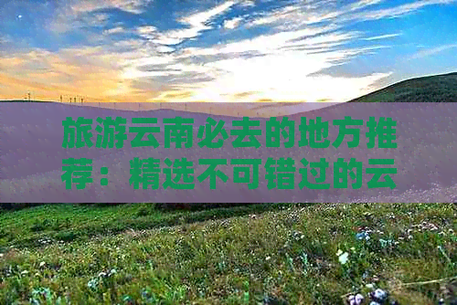 旅游云南必去的地方推荐：精选不可错过的云南景点