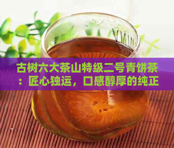 古树六大茶山特级二号青饼茶：匠心独运，口感醇厚的纯正之选