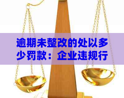 逾期未整改的处以多少罚款：企业违规行为应对策略与罚款标准